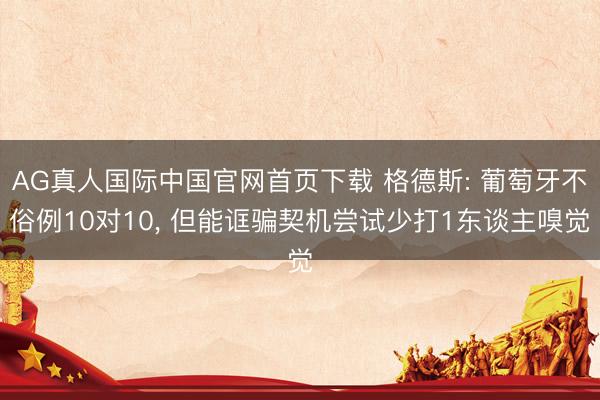 AG真人国际中国官网首页下载 格德斯: 葡萄牙不俗例10对10， 但能诓骗契机尝试少打1东谈主嗅觉