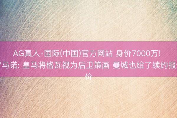 AG真人·国际(中国)官方网站 身价7000万! 罗马诺: 皇马将格瓦视为后卫策画 曼城也给了续约报价