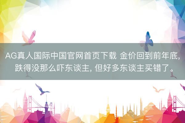 AG真人国际中国官网首页下载 金价回到前年底， 跌得没那么吓东谈主， 但好多东谈主买错了。