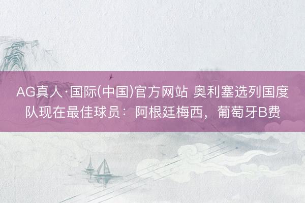 AG真人·国际(中国)官方网站 奥利塞选列国度队现在最佳球员：阿根廷梅西，葡萄牙B费