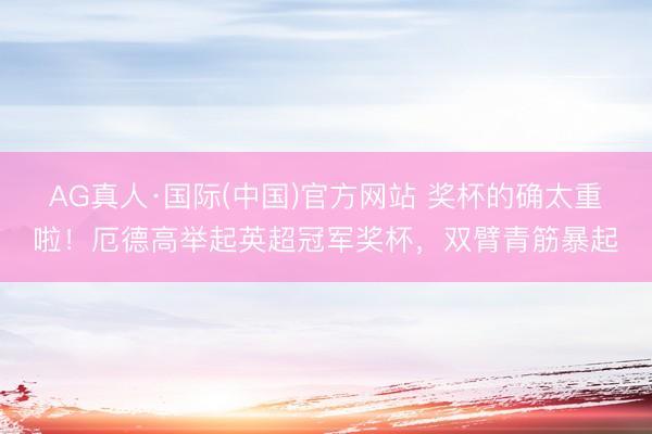 AG真人·国际(中国)官方网站 奖杯的确太重啦！厄德高举起英超冠军奖杯，双臂青筋暴起