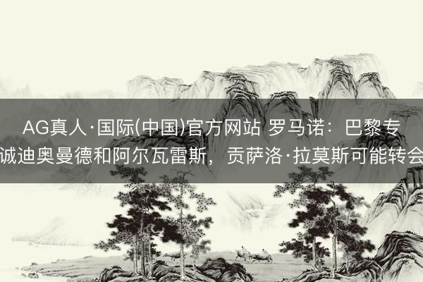AG真人·国际(中国)官方网站 罗马诺：巴黎专诚迪奥曼德和阿尔瓦雷斯，贡萨洛·拉莫斯可能转会