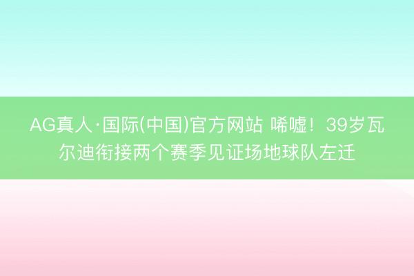 AG真人·国际(中国)官方网站 唏嘘！39岁瓦尔迪衔接两个赛季见证场地球队左迁