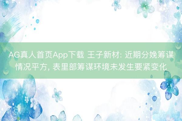 AG真人首页App下载 王子新材: 近期分娩筹谋情况平方， 表里部筹谋环境未发生要紧变化