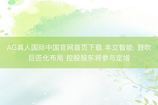 AG真人国际中国官网首页下载 丰立智能: 鼓吹巨匠化布局 控股股东将参与定增