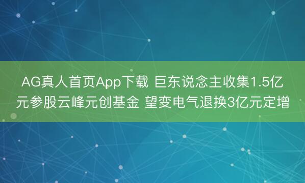 AG真人首页App下载 巨东说念主收集1.5亿元参股云峰元创基金 望变电气退换3亿元定增