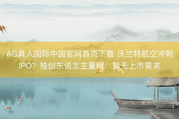 AG真人国际中国官网首页下载 沃兰特航空冲刺IPO？独创东说念主董明：暂无上市需求