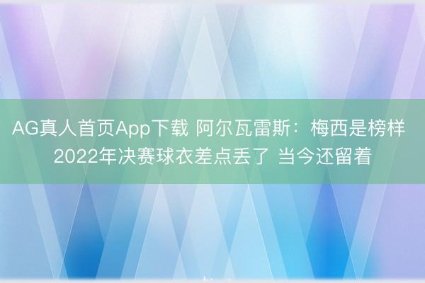 AG真人首页App下载 阿尔瓦雷斯：梅西是榜样 2022年决赛球衣差点丢了 当今还留着