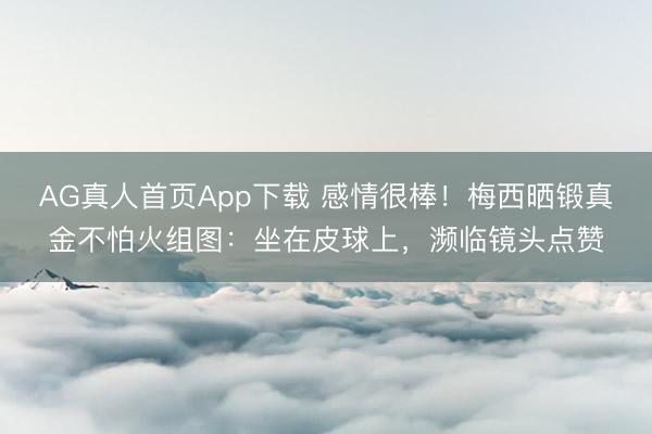 AG真人首页App下载 感情很棒！梅西晒锻真金不怕火组图：坐在皮球上，濒临镜头点赞