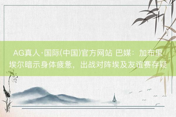 AG真人·国际(中国)官方网站 巴媒:加布里埃尔暗示身体疲惫,出战对阵埃及友谊赛存疑