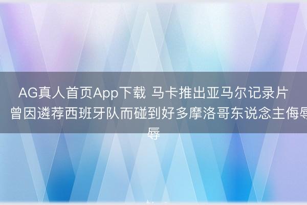 AG真人首页App下载 马卡推出亚马尔记录片：曾因遴荐西班牙队而碰到好多摩洛哥东说念主侮辱