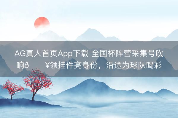 AG真人首页App下载 全国杯阵营采集号吹响🔥领挂件亮身份，沿途为球队喝彩