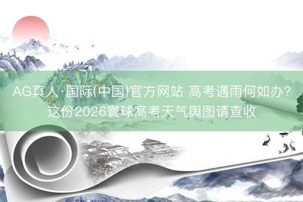 AG真人·国际(中国)官方网站 高考遇雨何如办?这份2026寰球高考天气舆图请查收