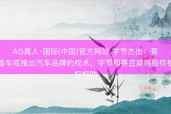 AG真人·国际(中国)官方网站 字节杰出：莫得造车或推出汽车品牌的权术，字节和赛豆莫得股权相助