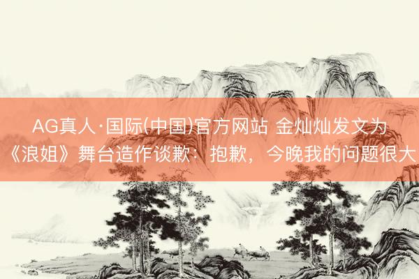 AG真人·国际(中国)官方网站 金灿灿发文为《浪姐》舞台造作谈歉：抱歉，今晚我的问题很大