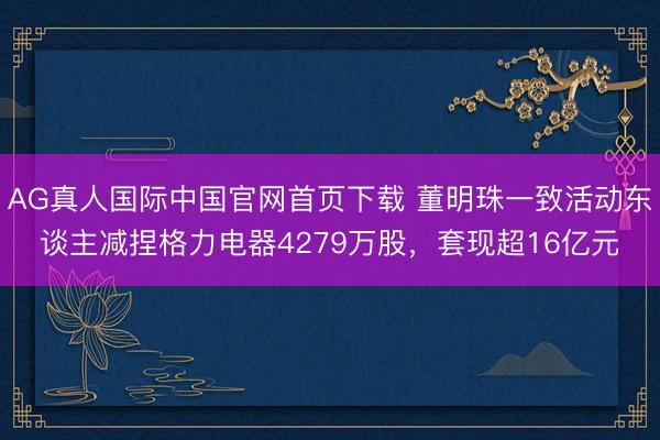 AG真人国际中国官网首页下载 董明珠一致活动东谈主减捏格力电器4279万股，套现超16亿元
