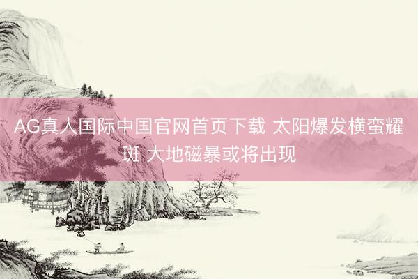 AG真人国际中国官网首页下载 太阳爆发横蛮耀斑 大地磁暴或将出现