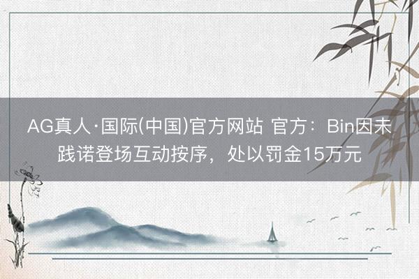 AG真人·国际(中国)官方网站 官方：Bin因未践诺登场互动按序，处以罚金15万元