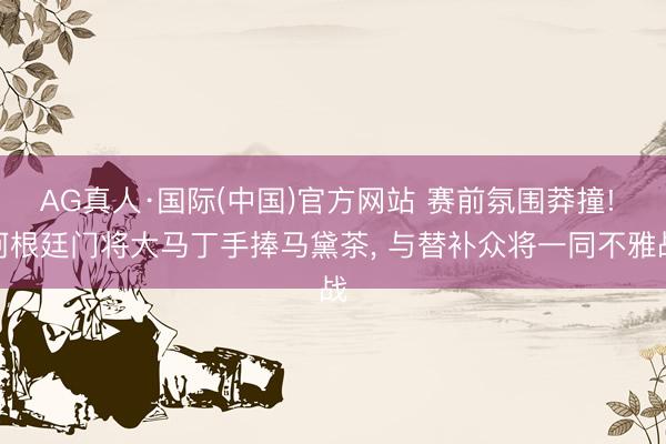 AG真人·国际(中国)官方网站 赛前氛围莽撞! 阿根廷门将大马丁手捧马黛茶， 与替补众将一同不雅战