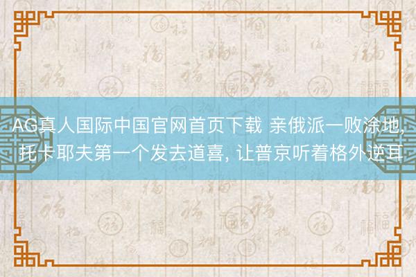 AG真人国际中国官网首页下载 亲俄派一败涂地， 托卡耶夫第一个发去道喜， 让普京听着格外逆耳