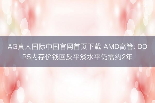 AG真人国际中国官网首页下载 AMD高管: DDR5内存价钱回反平淡水平仍需约2年