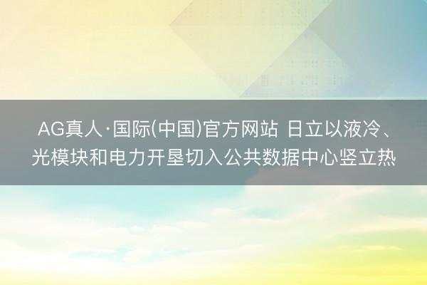 AG真人·国际(中国)官方网站 日立以液冷、光模块和电力开垦切入公共数据中心竖立热