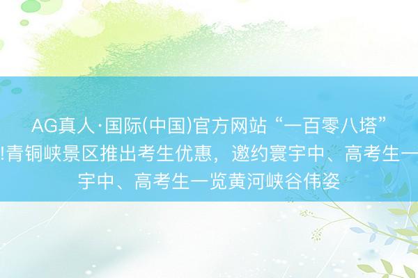 AG真人·国际(中国)官方网站 “一百零八塔”借高考试题爆火!青铜峡景区推出考生优惠，邀约寰宇中、高考生一览黄河峡谷伟姿
