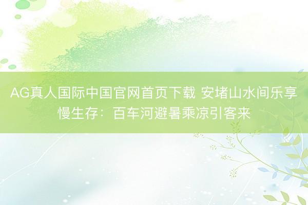 AG真人国际中国官网首页下载 安堵山水间乐享慢生存：百车河避暑乘凉引客来