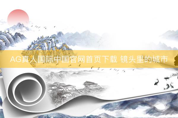 AG真人国际中国官网首页下载 镜头里的城市