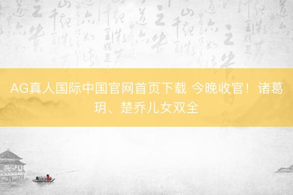 AG真人国际中国官网首页下载 今晚收官!诸葛玥、楚乔儿女双全