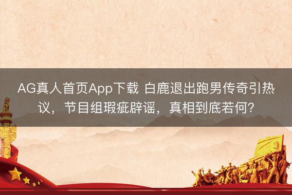 AG真人首页App下载 白鹿退出跑男传奇引热议，节目组瑕疵辟谣，真相到底若何？