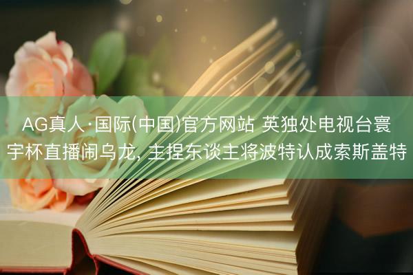 AG真人·国际(中国)官方网站 英独处电视台寰宇杯直播闹乌龙， 主捏东谈主将波特认成索斯盖特