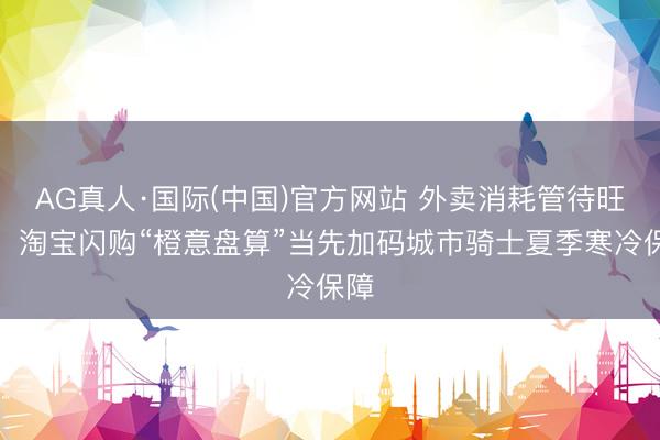 AG真人·国际(中国)官方网站 外卖消耗管待旺季，淘宝闪购“橙意盘算”当先加码城市骑士夏季寒冷保障