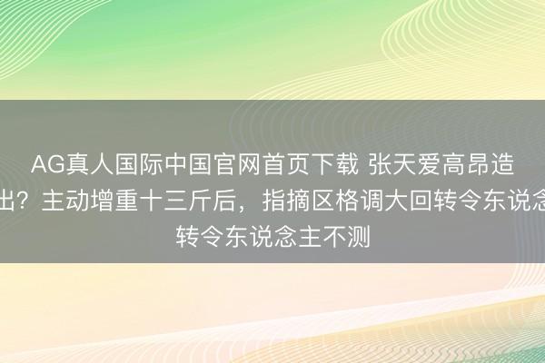 AG真人国际中国官网首页下载 张天爱高昂造型认不出？主动增重十三斤后，指摘区格调大回转令东说念主不测