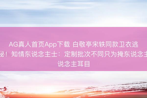 AG真人首页App下载 白敬亭宋轶同款卫衣逃匿神秘！知情东说念主士：定制批次不同只为掩东说念主耳目