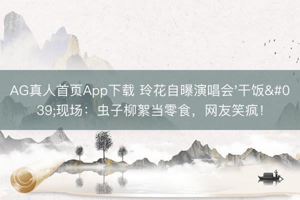 AG真人首页App下载 玲花自曝演唱会'干饭'现场：虫子柳絮当零食，网友笑疯！