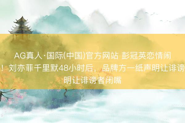 AG真人·国际(中国)官方网站 彭冠英恋情闹剧罢了！刘亦菲千里默48小时后，品牌方一纸声明让诽谤者闭嘴