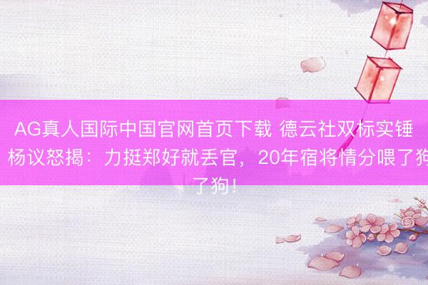 AG真人国际中国官网首页下载 德云社双标实锤？杨议怒揭：力挺郑好就丢官，20年宿将情分喂了狗！