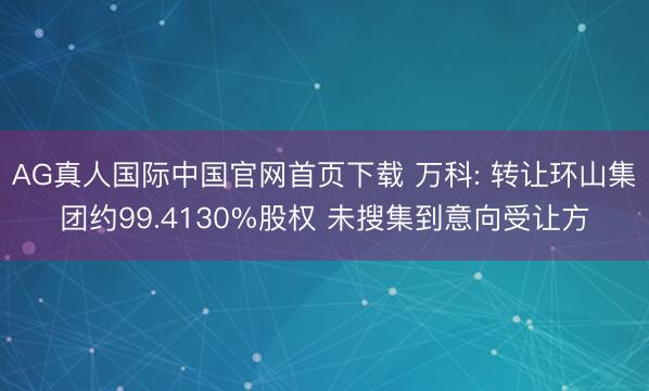 AG真人国际中国官网首页下载 万科: 转让环山集团约99.4130%股权 未搜集到意向受让方