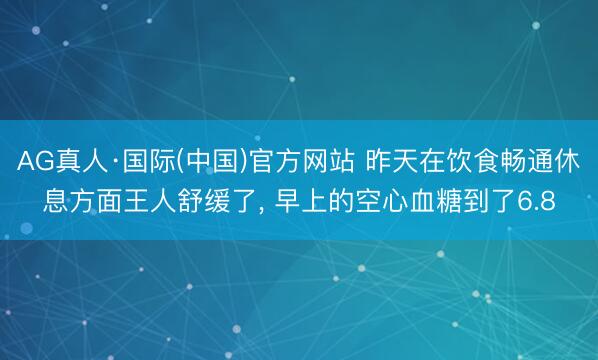 AG真人·国际(中国)官方网站 昨天在饮食畅通休息方面王人舒缓了， 早上的空心血糖到了6.8