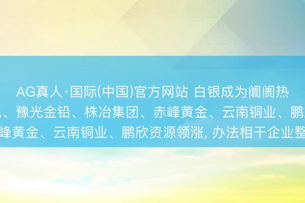 AG真人·国际(中国)官方网站 白银成为阛阓热门， 驰宏锌锗、铜陵有色、豫光金铅、株冶集团、赤峰黄金、云南铜业、鹏欣资源领涨， 办法相干企业整理