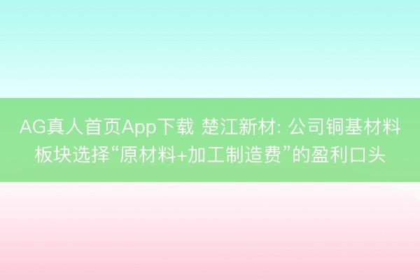 AG真人首页App下载 楚江新材: 公司铜基材料板块选择“原材料+加工制造费”的盈利口头
