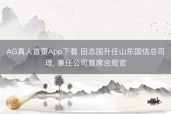 AG真人首页App下载 田志国升任山东国信总司理， 兼任公司首席合规官