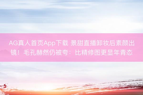 AG真人首页App下载 景甜直播卸妆后素颜出镜！毛孔赫然仍被夸：比精修图更显年青态