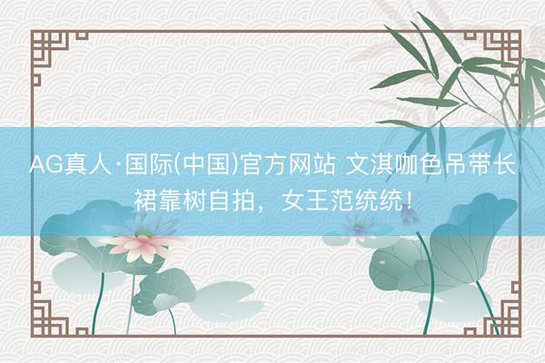 AG真人·国际(中国)官方网站 文淇咖色吊带长裙靠树自拍，女王范统统！