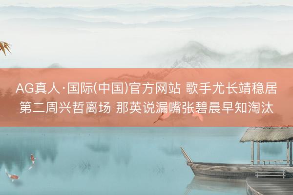 AG真人·国际(中国)官方网站 歌手尤长靖稳居第二周兴哲离场 那英说漏嘴张碧晨早知淘汰