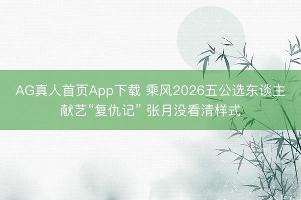 AG真人首页App下载 乘风2026五公选东谈主献艺“复仇记” 张月没看清样式