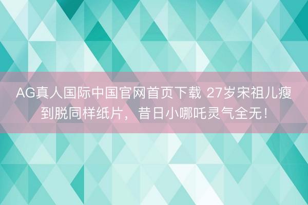 AG真人国际中国官网首页下载 27岁宋祖儿瘦到脱同样纸片,昔日小哪吒灵气全无!