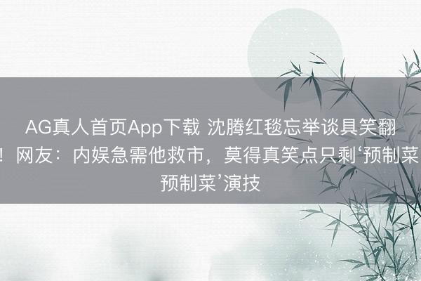 AG真人首页App下载 沈腾红毯忘举谈具笑翻全网！网友：内娱急需他救市，莫得真笑点只剩‘预制菜’演技