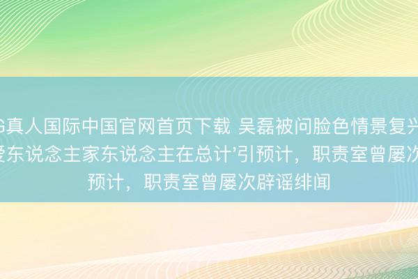 AG真人国际中国官网首页下载 吴磊被问脸色情景复兴'和爱东说念主家东说念主在总计'引预计，职责室曾屡次辟谣绯闻